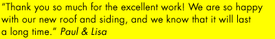 "Thank you so much for your excellent work! We are so happy with our new roof and siding, and we know that it will last a long time." - Paul & Lisa.