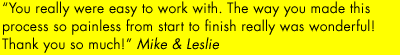 "You really were easy to work with. The way you made this process so painless from start to finish was wonderful!" - Mike & Leslie.